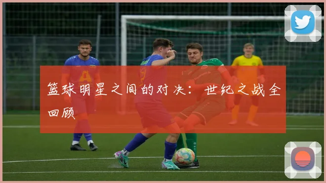 篮球明星之间的对决：世纪之战全回顾
