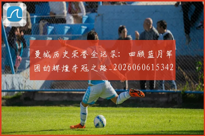 曼城历史荣誉全记录：回顾蓝月军团的辉煌夺冠之路_20260606153423