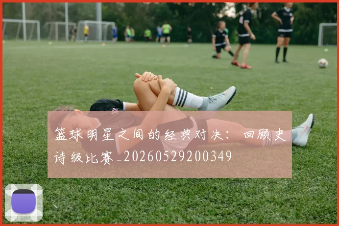 篮球明星之间的经典对决：回顾史诗级比赛_20260529200349