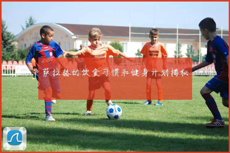 萨拉赫的饮食习惯和健身计划揭秘