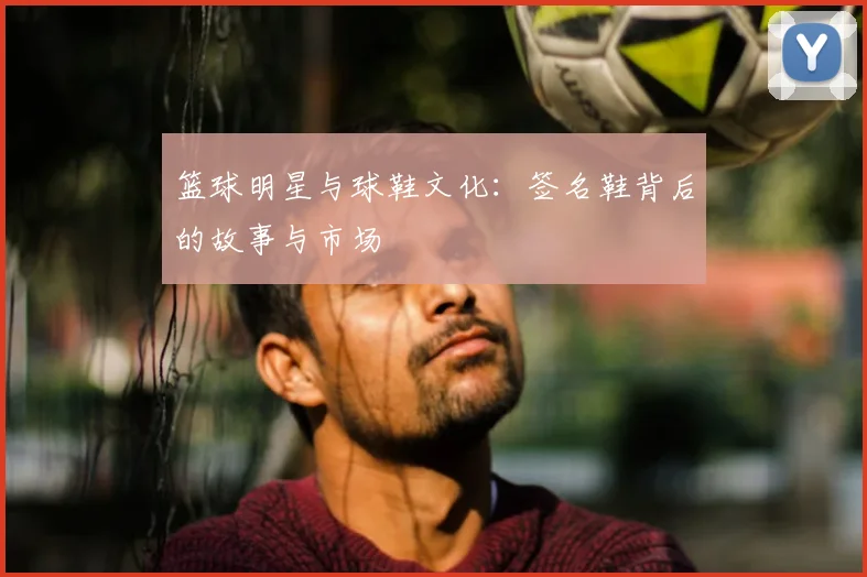 篮球明星与球鞋文化：签名鞋背后的故事与市场