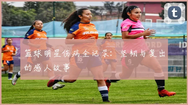 篮球明星伤病全记录：坚韧与复出的感人故事