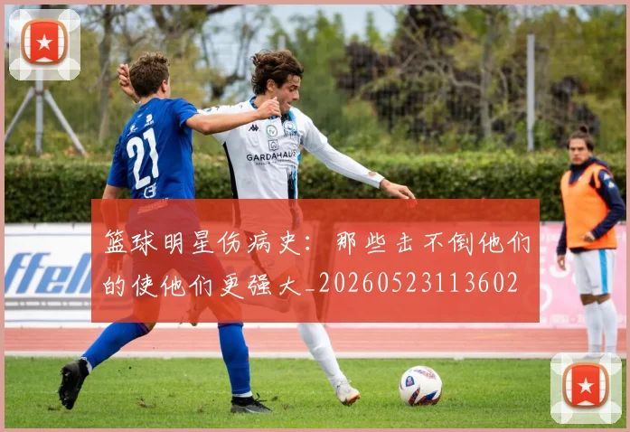 篮球明星伤病史：那些击不倒他们的使他们更强大_20260523113602