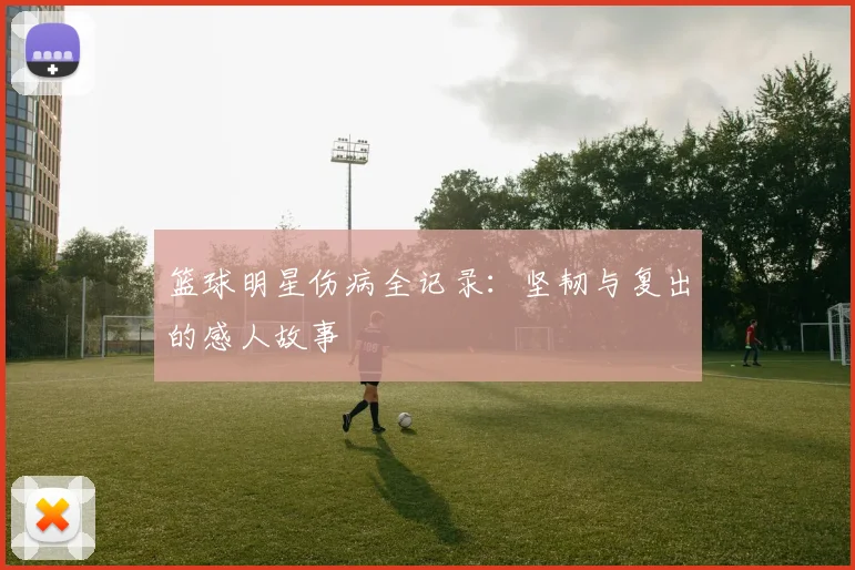 篮球明星伤病全记录:坚韧与复出的感人故事